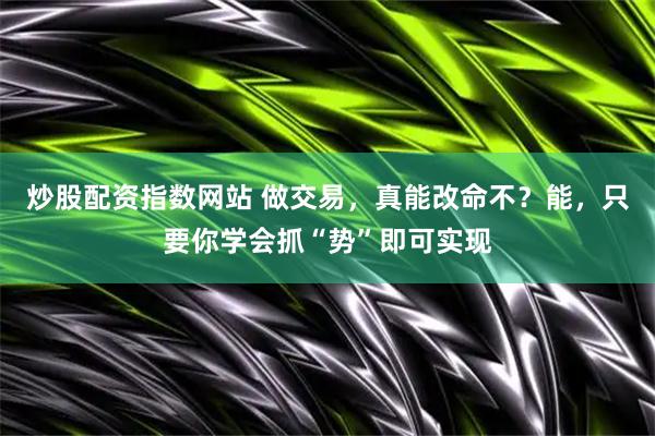 炒股配资指数网站 做交易，真能改命不？能，只要你学会抓“势”即可实现