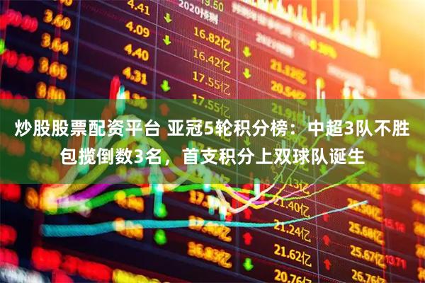 炒股股票配资平台 亚冠5轮积分榜：中超3队不胜包揽倒数3名，首支积分上双球队诞生