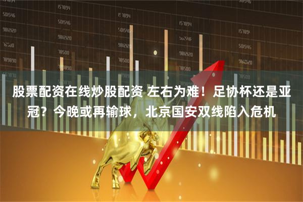 股票配资在线炒股配资 左右为难！足协杯还是亚冠？今晚或再输球，北京国安双线陷入危机