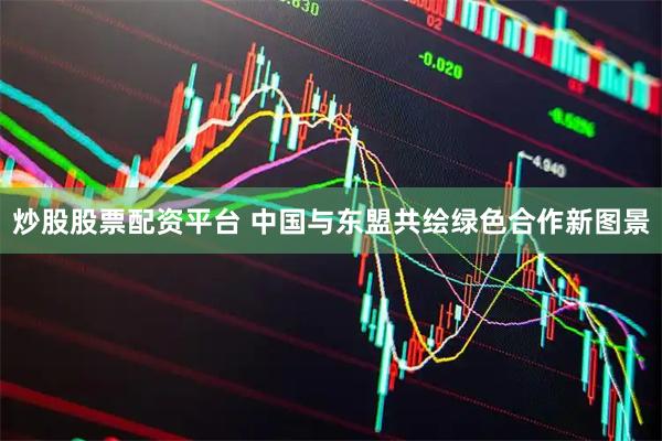 炒股股票配资平台 中国与东盟共绘绿色合作新图景