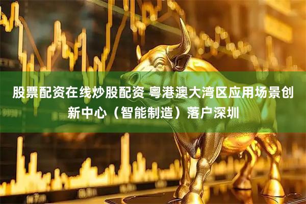 股票配资在线炒股配资 粤港澳大湾区应用场景创新中心（智能制造）落户深圳