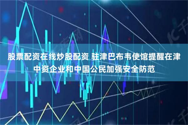 股票配资在线炒股配资 驻津巴布韦使馆提醒在津中资企业和中国公民加强安全防范