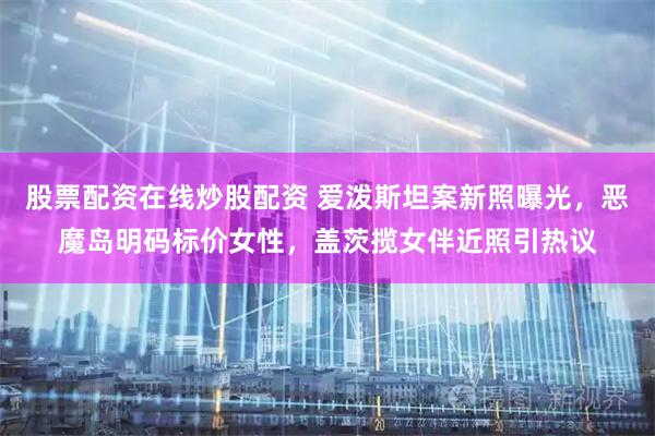 股票配资在线炒股配资 爱泼斯坦案新照曝光，恶魔岛明码标价女性，盖茨揽女伴近照引热议