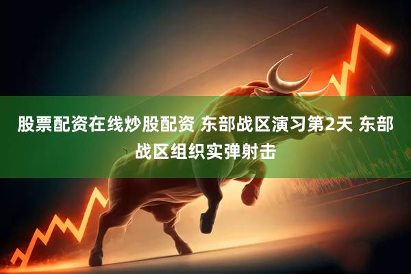 股票配资在线炒股配资 东部战区演习第2天 东部战区组织实弹射击
