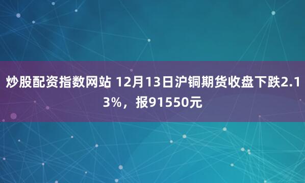 炒股配资指数网站 12月13日沪铜期货收盘下跌2.13%，报91550元