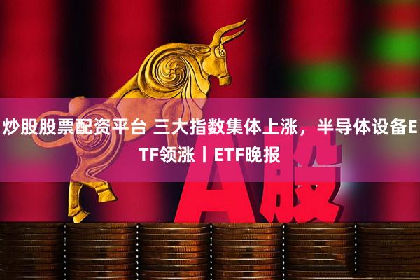 炒股股票配资平台 三大指数集体上涨，半导体设备ETF领涨丨ETF晚报