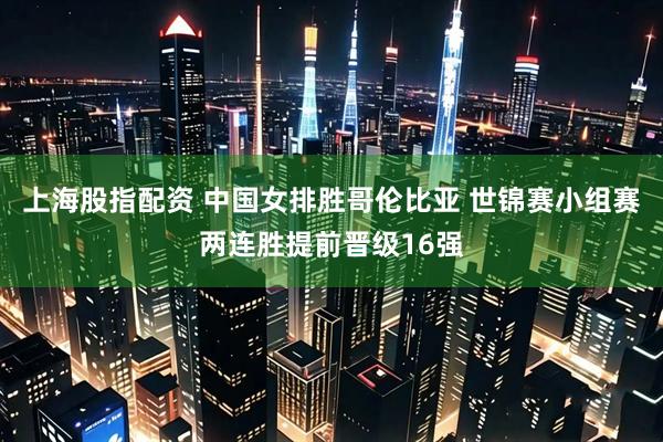 上海股指配资 中国女排胜哥伦比亚 世锦赛小组赛两连胜提前晋级16强