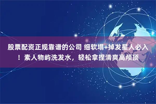 股票配资正规靠谱的公司 细软塌+掉发星人必入！素人物屿洗发水，轻松拿捏清爽高颅顶