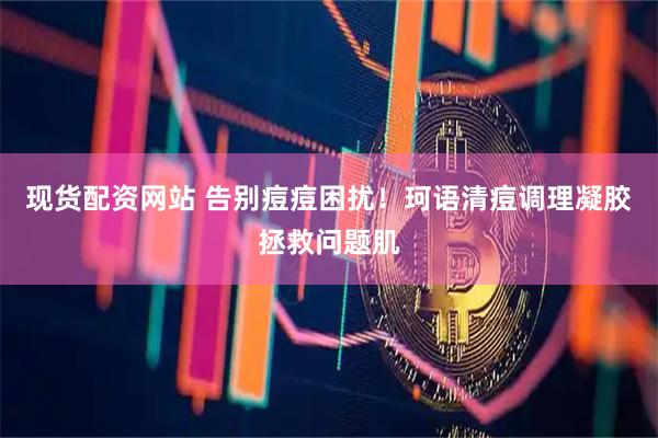 现货配资网站 告别痘痘困扰！珂语清痘调理凝胶拯救问题肌
