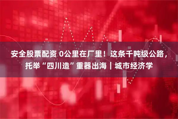 安全股票配资 0公里在厂里！这条千吨级公路，托举“四川造”重器出海｜城市经济学