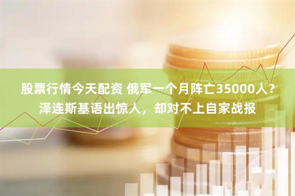 股票行情今天配资 俄军一个月阵亡35000人？泽连斯基语出惊人，却对不上自家战报