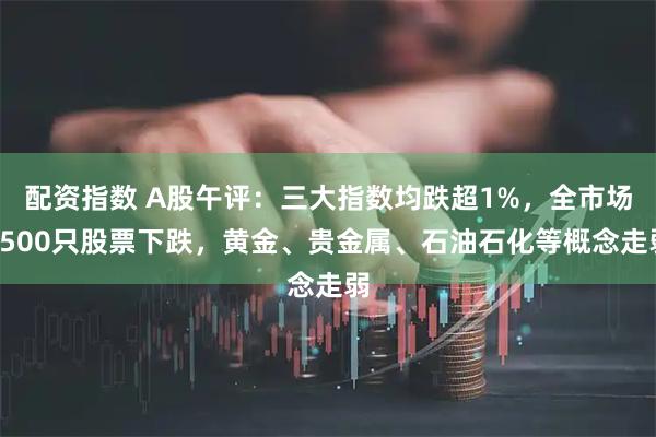 配资指数 A股午评：三大指数均跌超1%，全市场3500只股票下跌，黄金、贵金属、石油石化等概念走弱