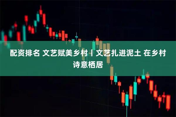配资排名 文艺赋美乡村丨文艺扎进泥土 在乡村诗意栖居