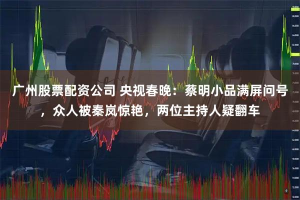 广州股票配资公司 央视春晚：蔡明小品满屏问号，众人被秦岚惊艳，两位主持人疑翻车