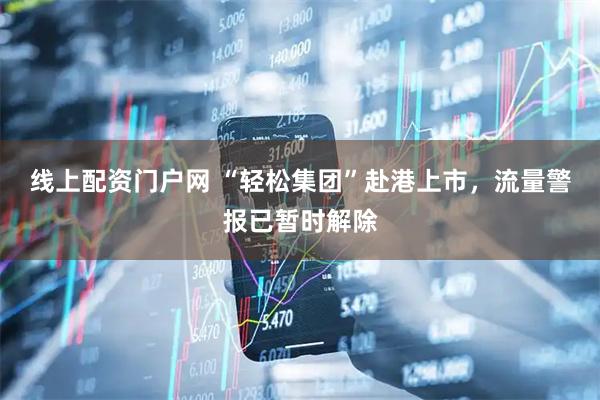 线上配资门户网 “轻松集团”赴港上市，流量警报已暂时解除