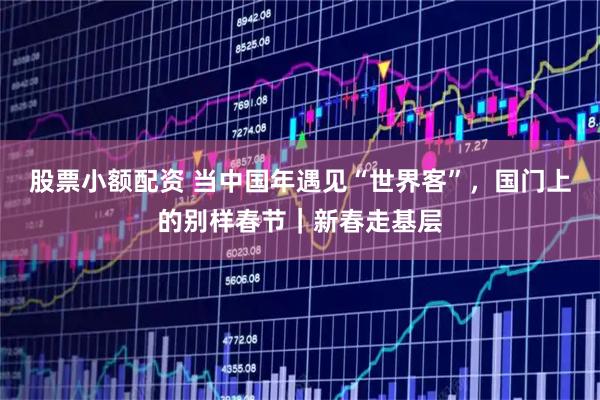 股票小额配资 当中国年遇见“世界客”，国门上的别样春节｜新春走基层