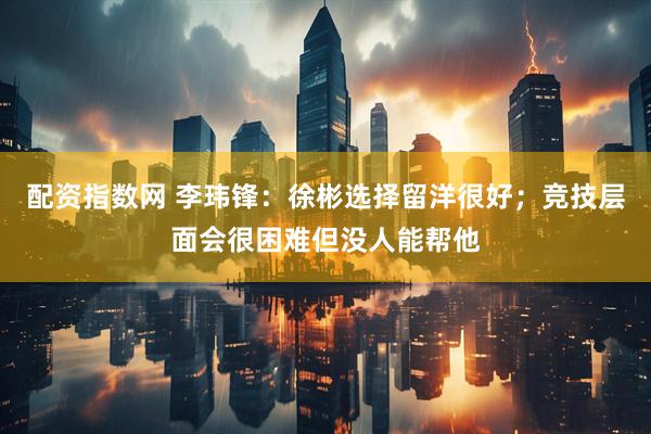 配资指数网 李玮锋：徐彬选择留洋很好；竞技层面会很困难但没人能帮他