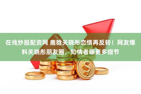 在线炒股配资网 鹿晗关晓彤恋情再反转！网友爆料关晓彤朋友圈，知情者曝更多细节