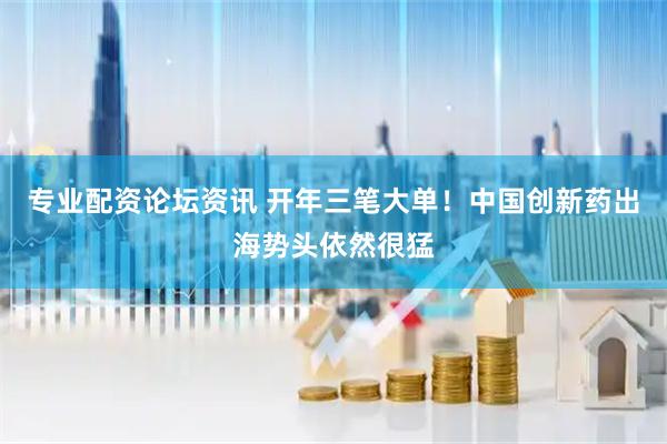 专业配资论坛资讯 开年三笔大单！中国创新药出海势头依然很猛