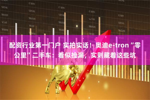 配资行业第一门户 实拍实话！奥迪e-tron“零公里”二手车：看似捡漏，实则藏着这些坑