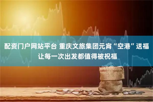 配资门户网站平台 重庆文旅集团元宵“空港”送福 让每一次出发都值得被祝福