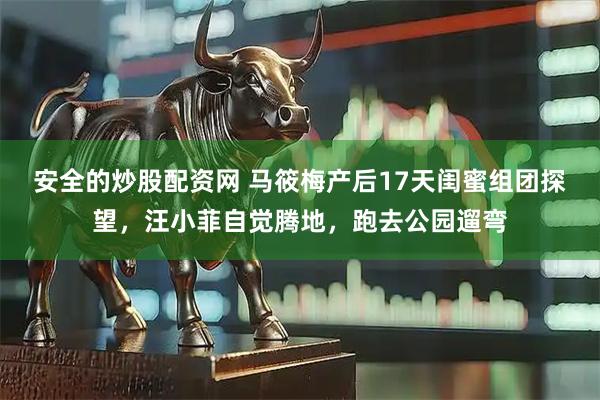 安全的炒股配资网 马筱梅产后17天闺蜜组团探望，汪小菲自觉腾地，跑去公园遛弯