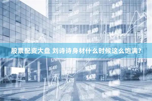 股票配资大盘 刘诗诗身材什么时候这么饱满？
