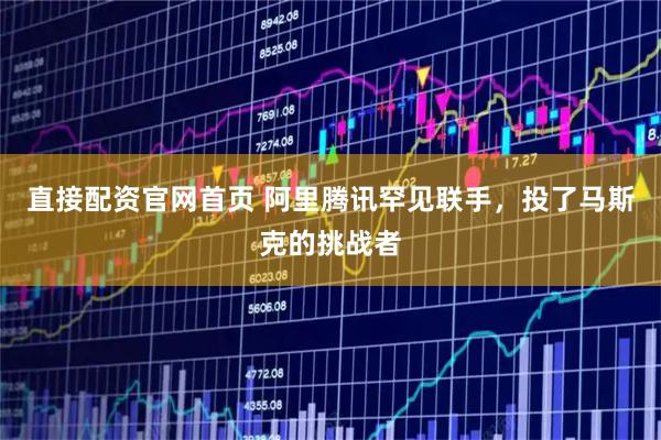 直接配资官网首页 阿里腾讯罕见联手，投了马斯克的挑战者