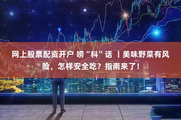 网上股票配资开户 唠“科”话 丨美味野菜有风险，怎样安全吃？指南来了！