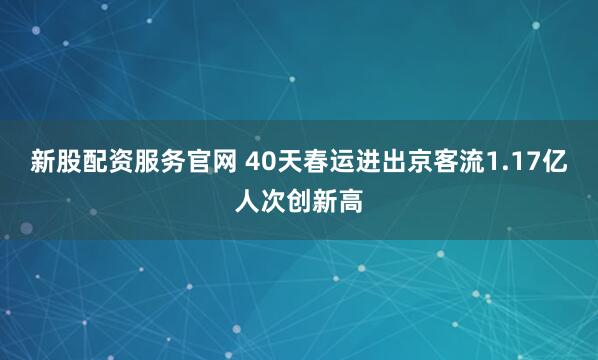 新股配资服务官网 40天春运进出京客流1.17亿人次创新高