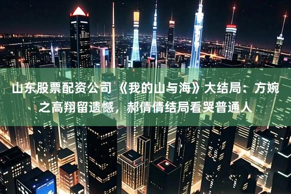 山东股票配资公司 《我的山与海》大结局：方婉之高翔留遗憾，郝倩倩结局看哭普通人