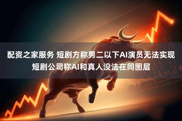 配资之家服务 短剧方称男二以下AI演员无法实现短剧公司称AI和真人没法在同图层