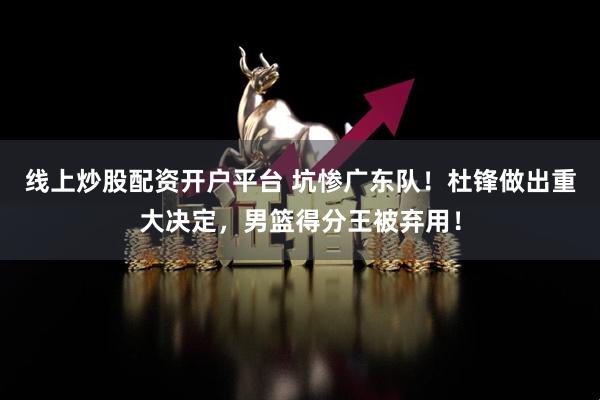 线上炒股配资开户平台 坑惨广东队！杜锋做出重大决定，男篮得分王被弃用！