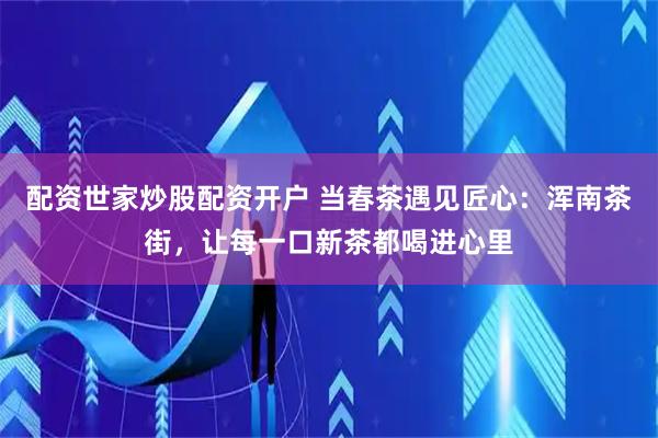 配资世家炒股配资开户 当春茶遇见匠心：浑南茶街，让每一口新茶都喝进心里