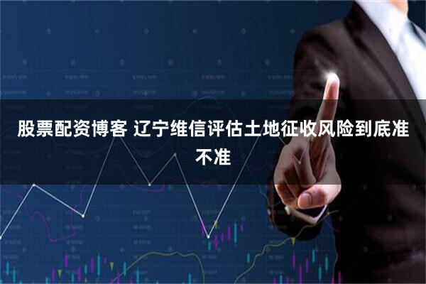 股票配资博客 辽宁维信评估土地征收风险到底准不准