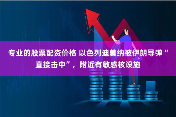 专业的股票配资价格 以色列迪莫纳被伊朗导弹“直接击中”，附近有敏感核设施