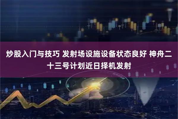 炒股入门与技巧 发射场设施设备状态良好 神舟二十三号计划近日择机发射