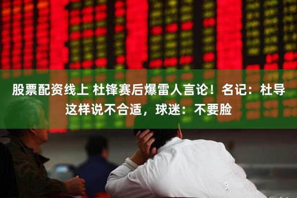 股票配资线上 杜锋赛后爆雷人言论！名记：杜导这样说不合适，球迷：不要脸