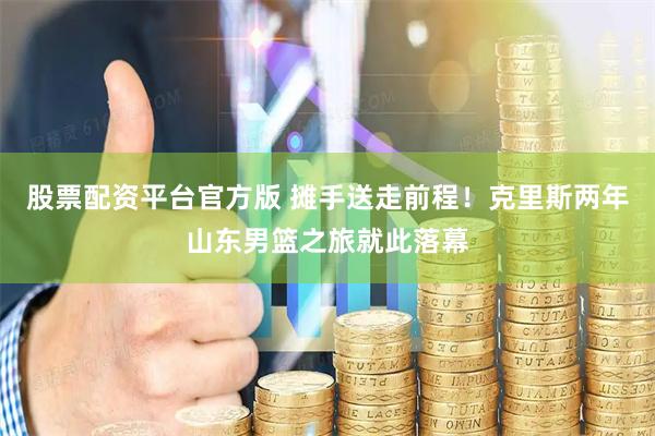 股票配资平台官方版 摊手送走前程！克里斯两年山东男篮之旅就此落幕